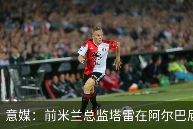意媒：前米兰总监塔雷在阿尔巴尼亚被查，涉嫌参与前副总理的腐败